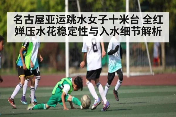 名古屋亚运跳水女子十米台 全红婵压水花稳定性与入水细节解析 | kaiyun